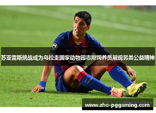 苏亚雷斯挑战成为乌拉圭国家动物园志愿饲养员展现另类公益精神