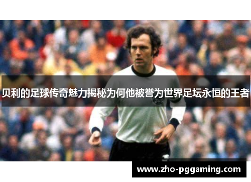 贝利的足球传奇魅力揭秘为何他被誉为世界足坛永恒的王者