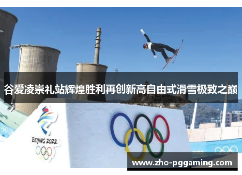 谷爱凌崇礼站辉煌胜利再创新高自由式滑雪极致之巅