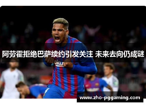 阿劳霍拒绝巴萨续约引发关注 未来去向仍成谜 阿劳霍拒绝巴萨续约引发关注 未来去向仍成谜