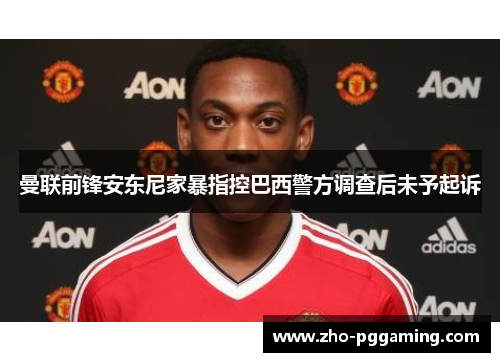 曼联前锋安东尼家暴指控巴西警方调查后未予起诉 曼联前锋安东尼家暴指控巴西警方调查后未予起诉