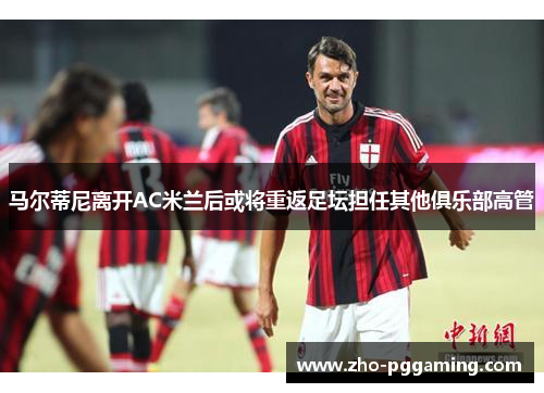 马尔蒂尼离开AC米兰后或将重返足坛担任其他俱乐部高管 马尔蒂尼离开AC米兰后或将重返足坛担任其他俱乐部高管
