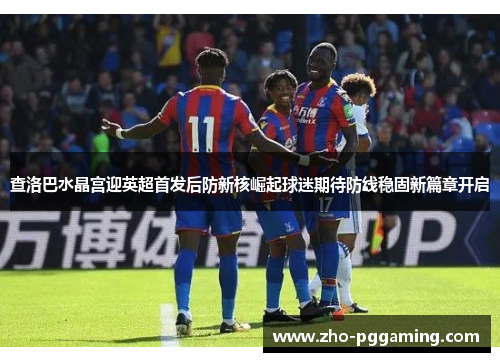 查洛巴水晶宫迎英超首发后防新核崛起球迷期待防线稳固新篇章开启